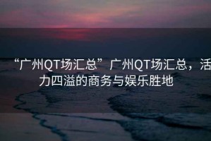 “廣州QT場匯總”廣州QT場匯總，活力四溢的商務與娛樂勝地