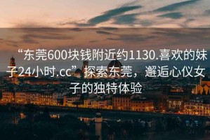 “東莞600塊錢附近約1130.喜歡的妹子24小時.cc”探索東莞，邂逅心儀女子的獨特體驗