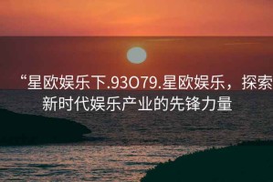“星歐娛樂(lè)下.93O79.星歐娛樂(lè)，探索新時(shí)代娛樂(lè)產(chǎn)業(yè)的先鋒力量