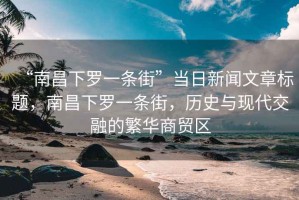 “南昌下羅一條街”當日新聞文章標題，南昌下羅一條街，歷史與現(xiàn)代交融的繁華商貿(mào)區(qū)