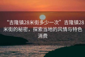 “吉隆鎮(zhèn)28米街多少一次”吉隆鎮(zhèn)28米街的秘密，探索當(dāng)?shù)氐娘L(fēng)情與特色消費(fèi)