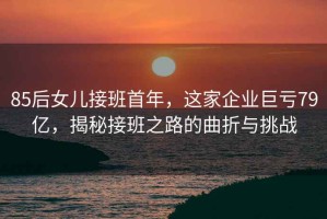 85后女兒接班首年，這家企業(yè)巨虧79億，揭秘接班之路的曲折與挑戰(zhàn)