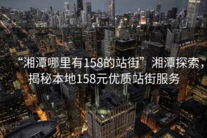 “湘潭哪里有158的站街”湘潭探索，揭秘本地158元優(yōu)質(zhì)站街服務(wù)