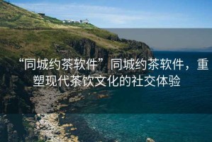 “同城約茶軟件”同城約茶軟件，重塑現(xiàn)代茶飲文化的社交體驗(yàn)