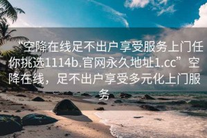 “空降在線足不出戶享受服務(wù)上門任你挑選1114b.官網(wǎng)永久地址1.cc”空降在線，足不出戶享受多元化上門服務(wù)