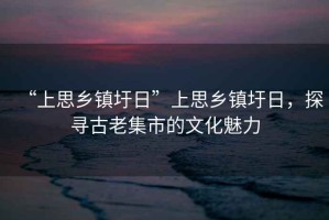 “上思鄉(xiāng)鎮(zhèn)圩日”上思鄉(xiāng)鎮(zhèn)圩日，探尋古老集市的文化魅力