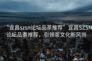 “宜昌szsn論壇品茶推薦”宜昌SZSN論壇品茶推薦，引領(lǐng)茶文化新風(fēng)尚