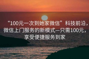 “100元一次到她家微信”科技前沿，微信上門(mén)服務(wù)的新模式—只需100元，享受便捷服務(wù)到家
