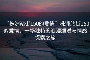 “株洲站街150的愛情”株洲站街150的愛情，一場獨(dú)特的浪漫邂逅與情感探索之旅
