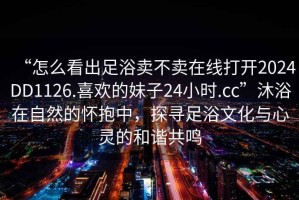 “怎么看出足浴賣(mài)不賣(mài)在線(xiàn)打開(kāi)2024DD1126.喜歡的妹子24小時(shí).cc”沐浴在自然的懷抱中，探尋足浴文化與心靈的和諧共鳴