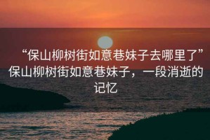 “保山柳樹街如意巷妹子去哪里了”保山柳樹街如意巷妹子，一段消逝的記憶