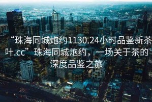 “珠海同城炮約1130.24小時品鑒新茶葉.cc”珠海同城炮約，一場關(guān)于茶的深度品鑒之旅