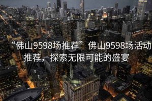 “佛山9598場(chǎng)推薦”佛山9598場(chǎng)活動(dòng)推薦，探索無(wú)限可能的盛宴