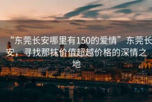 “東莞長安哪里有150的愛情”東莞長安，尋找那抹價值超越價格的深情之地