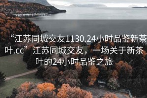 “江蘇同城交友1130.24小時品鑒新茶葉.cc”江蘇同城交友，一場關(guān)于新茶葉的24小時品鑒之旅