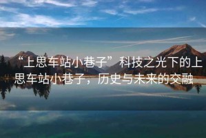 “上思車站小巷子”科技之光下的上思車站小巷子，歷史與未來的交融