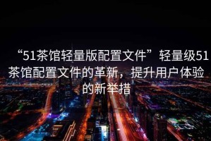 “51茶館輕量版配置文件”輕量級51茶館配置文件的革新，提升用戶體驗的新舉措