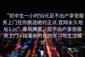 “初中生一小時(shí)50元足不出戶享受服務(wù)上門任你挑選絕對正點(diǎn).官網(wǎng)永久地址1.cc”春風(fēng)拂面，足不出戶享受服務(wù)上門—探索新時(shí)代的學(xué)習(xí)與生活模式