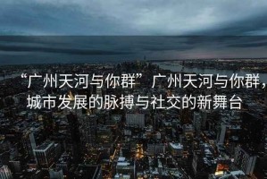 “廣州天河與你群”廣州天河與你群，城市發(fā)展的脈搏與社交的新舞臺