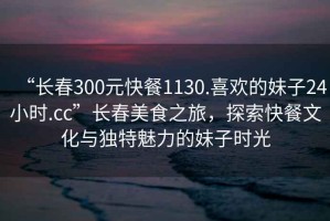 “長(zhǎng)春300元快餐1130.喜歡的妹子24小時(shí).cc”長(zhǎng)春美食之旅，探索快餐文化與獨(dú)特魅力的妹子時(shí)光