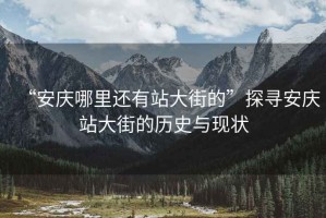 “安慶哪里還有站大街的”探尋安慶站大街的歷史與現(xiàn)狀