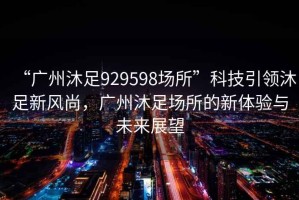 “廣州沐足929598場(chǎng)所”科技引領(lǐng)沐足新風(fēng)尚，廣州沐足場(chǎng)所的新體驗(yàn)與未來(lái)展望