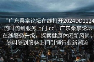 “廣東桑拿論壇在線打開2024DD1124.隨叫隨到服務上門.cc”廣東桑拿論壇在線服務升級，探索健康休閑新風尚，隨叫隨到服務上門引領(lǐng)行業(yè)新潮流