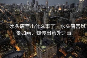 “水頭唐宮出什么事了”水頭唐宮風(fēng)景如畫(huà)，卻傳出意外之事