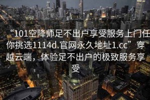 “101空降師足不出戶享受服務上門任你挑選1114d.官網(wǎng)永久地址1.cc”穿越云端，體驗足不出戶的極致服務享受
