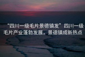 “四川一級毛片景德鎮(zhèn)發(fā)”四川一級毛片產(chǎn)業(yè)蓬勃發(fā)展，景德鎮(zhèn)成新熱點