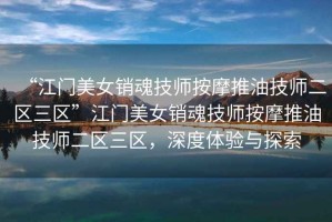 “江門美女銷魂技師按摩推油技師二區(qū)三區(qū)”江門美女銷魂技師按摩推油技師二區(qū)三區(qū)，深度體驗與探索