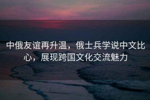 中俄友誼再升溫，俄士兵學(xué)說中文比心，展現(xiàn)跨國文化交流魅力