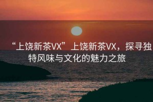 “上饒新茶VX”上饒新茶VX，探尋獨(dú)特風(fēng)味與文化的魅力之旅