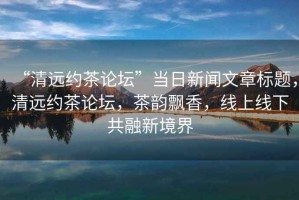 “清遠(yuǎn)約茶論壇”當(dāng)日新聞文章標(biāo)題，清遠(yuǎn)約茶論壇，茶韻飄香，線上線下共融新境界