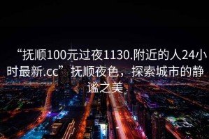 “撫順100元過夜1130.附近的人24小時最新.cc”撫順夜色，探索城市的靜謐之美