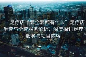 “足療店半套全套都有什么”足療店半套與全套服務(wù)解析，深度探討足療服務(wù)與項(xiàng)目?jī)?nèi)容