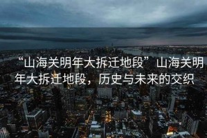 “山海關(guān)明年大拆遷地段”山海關(guān)明年大拆遷地段，歷史與未來的交織