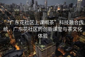 “廣東花社區(qū)上課喝茶”科技融合傳統(tǒng)，廣東花社區(qū)的創(chuàng)新課堂與茶文化體驗(yàn)