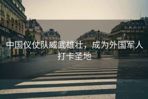 中國儀仗隊威武雄壯，成為外國軍人打卡圣地