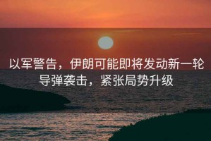 以軍警告，伊朗可能即將發(fā)動新一輪導(dǎo)彈襲擊，緊張局勢升級