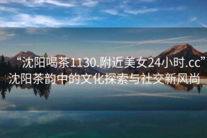 “沈陽喝茶1130.附近美女24小時.cc”沈陽茶韻中的文化探索與社交新風尚