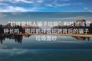 “鶴祥宮招人騙子垃圾”科技領(lǐng)域警鐘長鳴，揭開鶴祥宮招聘背后的騙子垃圾面紗