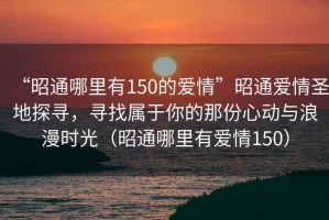 “昭通哪里有150的愛情”昭通愛情圣地探尋，尋找屬于你的那份心動與浪漫時(shí)光（昭通哪里有愛情150）