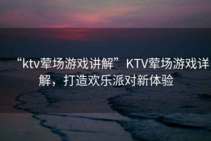 “ktv葷場(chǎng)游戲講解”KTV葷場(chǎng)游戲詳解，打造歡樂(lè)派對(duì)新體驗(yàn)