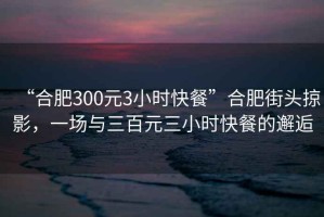 “合肥300元3小時快餐”合肥街頭掠影，一場與三百元三小時快餐的邂逅