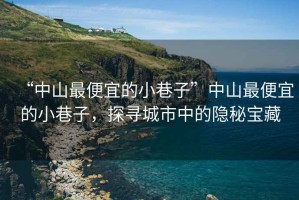 “中山最便宜的小巷子”中山最便宜的小巷子，探尋城市中的隱秘寶藏