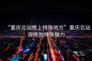 “重慶北站晚上特殊地方”重慶北站夜晚的特殊魅力