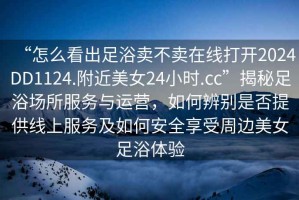 “怎么看出足浴賣不賣在線打開2024DD1124.附近美女24小時(shí).cc”揭秘足浴場(chǎng)所服務(wù)與運(yùn)營，如何辨別是否提供線上服務(wù)及如何安全享受周邊美女足浴體驗(yàn)