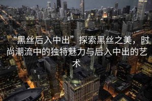 “黑絲后入中出”探索黑絲之美，時尚潮流中的獨特魅力與后入中出的藝術(shù)