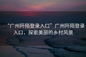 “廣州阡陌登錄入口”廣州阡陌登錄入口，探索美麗的鄉(xiāng)村風景